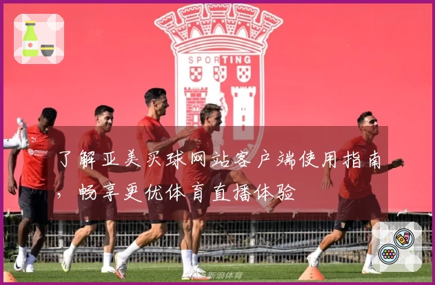 了解亚美买球网站客户端使用指南，畅享更优体育直播体验