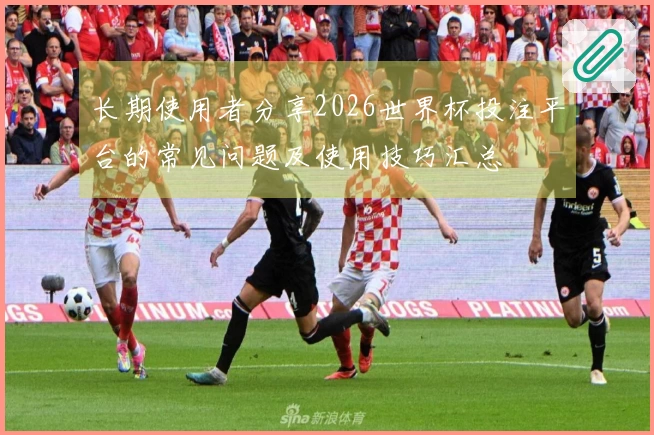 长期使用者分享2026世界杯投注平台的常见问题及使用技巧汇总