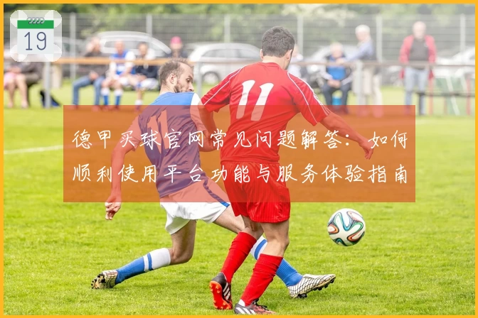德甲买球官网常见问题解答：如何顺利使用平台功能与服务体验指南
