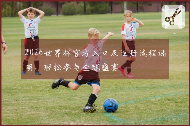2026世界杯官方入口及注册流程说明，轻松参与全球盛宴